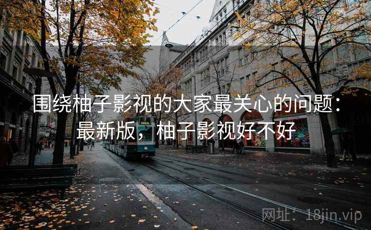 围绕柚子影视的大家最关心的问题：最新版，柚子影视好不好