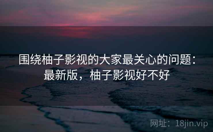 围绕柚子影视的大家最关心的问题:最新版,柚子影视好不好 第2张 围绕柚子影视的大家最关心的问题:最新版,柚子影视好不好 第2张