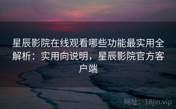 星辰影院在线观看哪些功能最实用全解析：实用向说明，星辰影院官方客户端