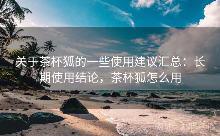 关于茶杯狐的一些使用建议汇总：长期使用结论，茶杯狐怎么用