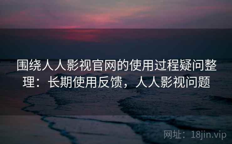 围绕人人影视官网的使用过程疑问整理：长期使用反馈，人人影视问题