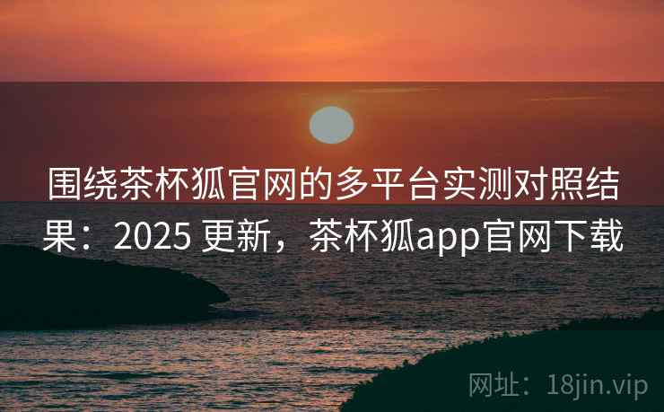 围绕茶杯狐官网的多平台实测对照结果：2025 更新，茶杯狐app官网下载