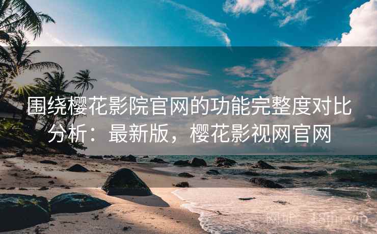 围绕樱花影院官网的功能完整度对比分析：最新版，樱花影视网官网
