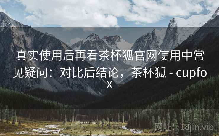 真实使用后再看茶杯狐官网使用中常见疑问：对比后结论，茶杯狐 - cupfox  第2张