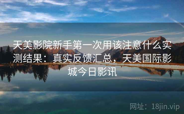 天美影院新手第一次用该注意什么实测结果：真实反馈汇总，天美国际影城今日影讯