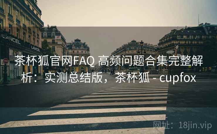 茶杯狐官网FAQ 高频问题合集完整解析：实测总结版，茶杯狐 - cupfox