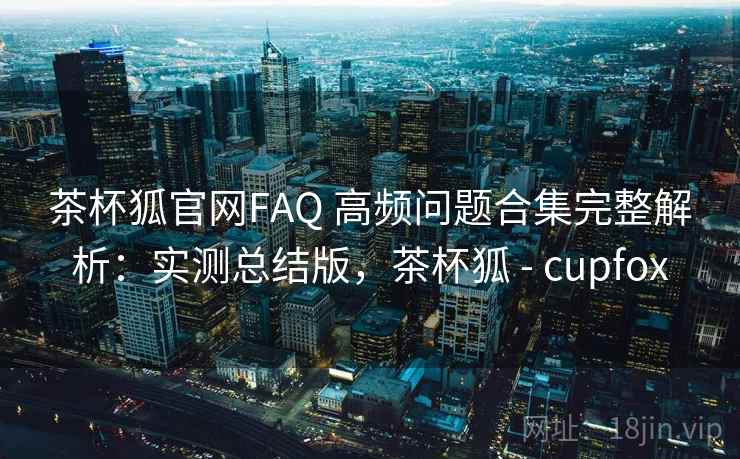 茶杯狐官网FAQ 高频问题合集完整解析:实测总结版,茶杯狐 - cupfox 第2张 茶杯狐官网FAQ 高频问题合集完整解析:实测总结版,茶杯狐 - cupfox 第2张