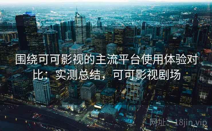 围绕可可影视的主流平台使用体验对比：实测总结，可可影视剧场