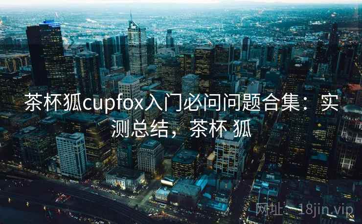 茶杯狐cupfox入门必问问题合集：实测总结，茶杯 狐
