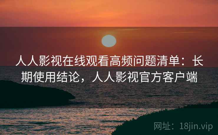 人人影视在线观看高频问题清单：长期使用结论，人人影视官方客户端