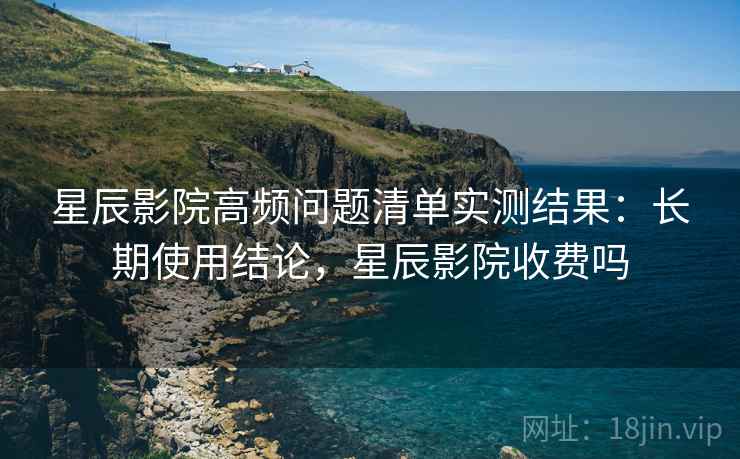 星辰影院高频问题清单实测结果：长期使用结论，星辰影院收费吗