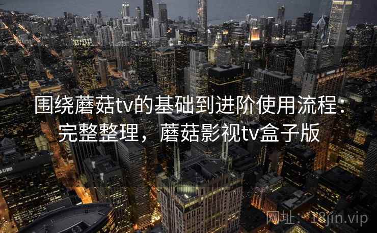 围绕蘑菇tv的基础到进阶使用流程：完整整理，蘑菇影视tv盒子版  第2张