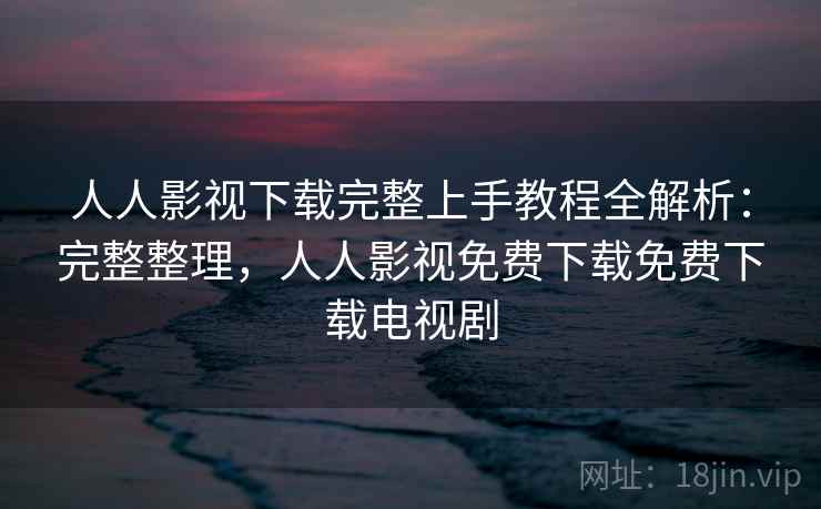 人人影视下载完整上手教程全解析：完整整理，人人影视免费下载免费下载电视剧