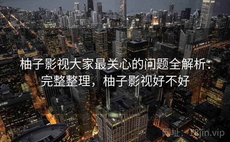柚子影视大家最关心的问题全解析：完整整理，柚子影视好不好
