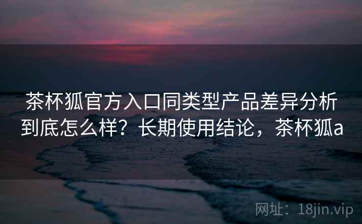 茶杯狐官方入口同类型产品差异分析到底怎么样?长期使用结论,茶杯狐a 第1张 茶杯狐官方入口同类型产品差异分析到底怎么样?长期使用结论,茶杯狐a 第1张