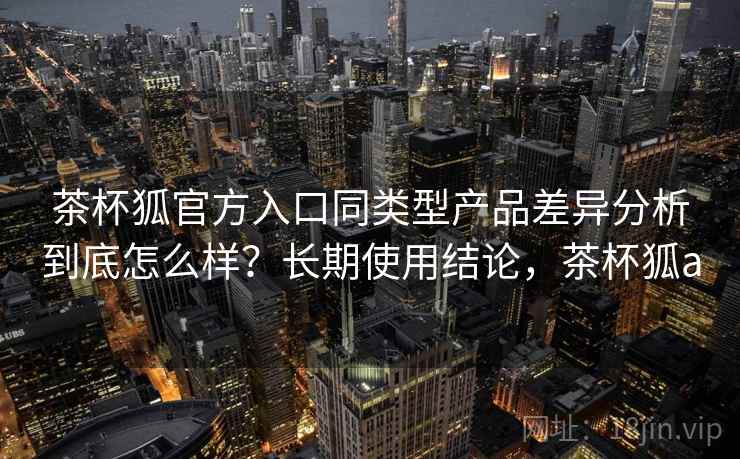 茶杯狐官方入口同类型产品差异分析到底怎么样?长期使用结论,茶杯狐a 第2张 茶杯狐官方入口同类型产品差异分析到底怎么样?长期使用结论,茶杯狐a 第2张