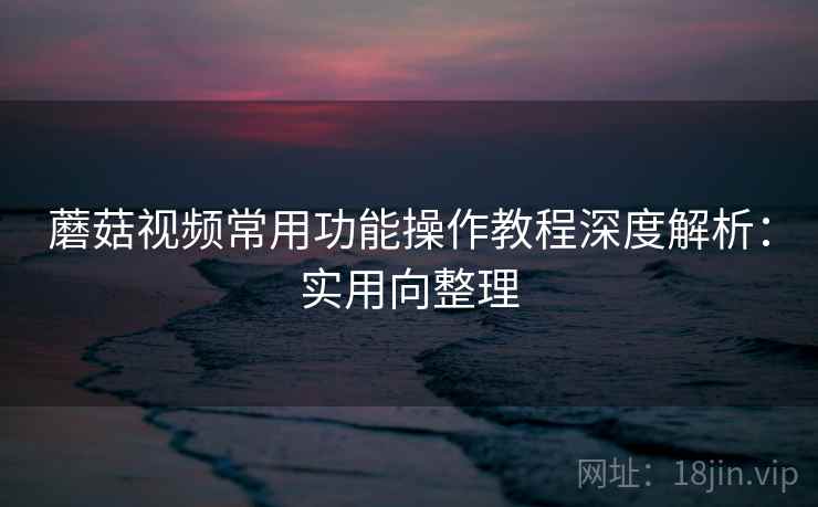 蘑菇视频常用功能操作教程深度解析:实用向整理 第1张 蘑菇视频常用功能操作教程深度解析:实用向整理 第1张