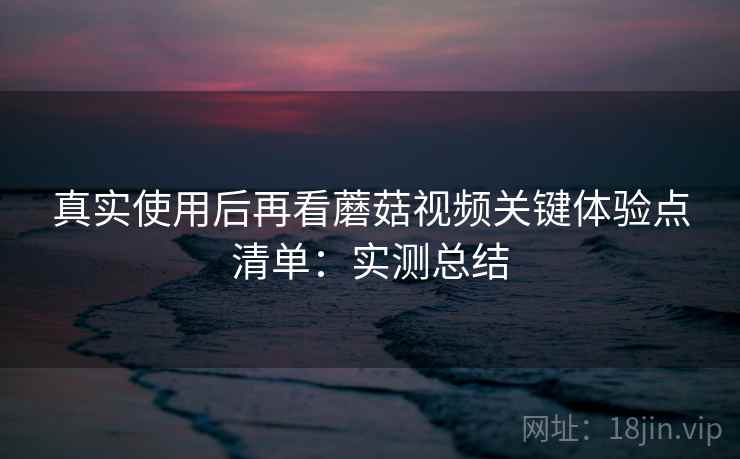 真实使用后再看蘑菇视频关键体验点清单:实测总结 第1张 真实使用后再看蘑菇视频关键体验点清单:实测总结 第1张